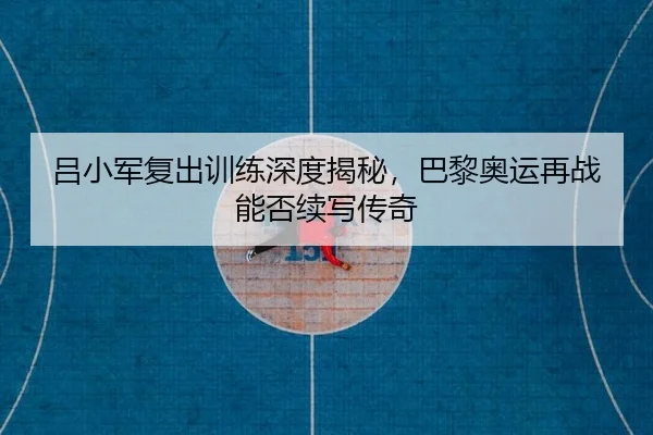 吕小军复出训练深度揭秘，巴黎奥运再战能否续写传奇